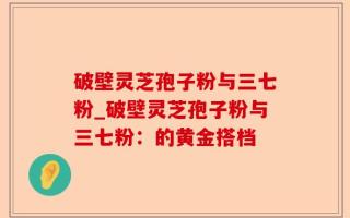 破壁灵芝孢子粉与三七粉_破壁灵芝孢子粉与三七粉：的黄金搭档