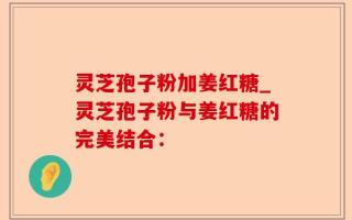 灵芝孢子粉加姜红糖_灵芝孢子粉与姜红糖的完美结合：