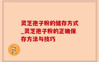 灵芝孢子粉的储存方式_灵芝孢子粉的正确保存方法与技巧