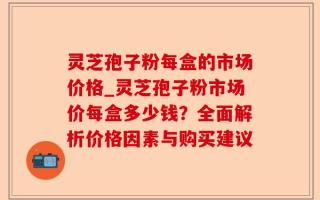 灵芝孢子粉每盒的市场价格_灵芝孢子粉市场价每盒多少钱？全面解析价格因素与购买建议