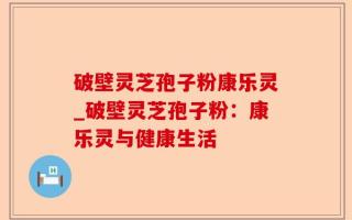 破壁灵芝孢子粉康乐灵_破壁灵芝孢子粉：康乐灵与健康生活