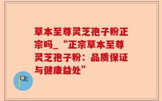 草本至尊灵芝孢子粉正宗吗_“正宗草本至尊灵芝孢子粉：品质保证与健康益处”
