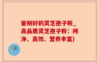 鉴别好的灵芝孢子粉_高品质灵芝孢子粉：纯净、高效、营养丰富)