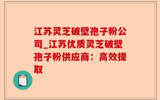 江苏灵芝破壁孢子粉公司_江苏优质灵芝破壁孢子粉供应商：高效提取