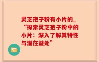 灵芝孢子粉有小片的_“探索灵芝孢子粉中的小片：深入了解其特性与潜在益处”