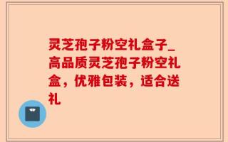 灵芝孢子粉空礼盒子_高品质灵芝孢子粉空礼盒，优雅包装，适合送礼