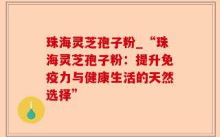 珠海灵芝孢子粉_“珠海灵芝孢子粉：提升免疫力与健康生活的天然选择”