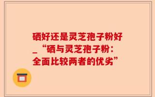 硒好还是灵芝孢子粉好_“硒与灵芝孢子粉：全面比较两者的优劣”