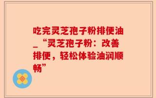 吃完灵芝孢子粉排便油_“灵芝孢子粉：改善排便，轻松体验油润顺畅”