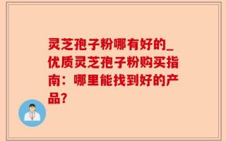灵芝孢子粉哪有好的_优质灵芝孢子粉购买指南：哪里能找到好的产品？