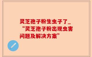 灵芝孢子粉生虫子了_“灵芝孢子粉出现虫害问题及解决方案”