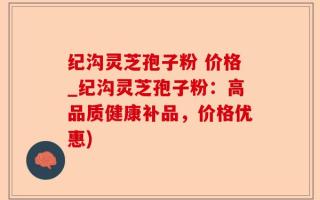 纪沟灵芝孢子粉 价格_纪沟灵芝孢子粉：高品质健康补品，价格优惠)