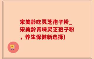 宋美龄吃灵芝孢子粉_宋美龄青睐灵芝孢子粉，养生保健新选择)