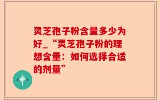 灵芝孢子粉含量多少为好_“灵芝孢子粉的理想含量：如何选择合适的剂量”