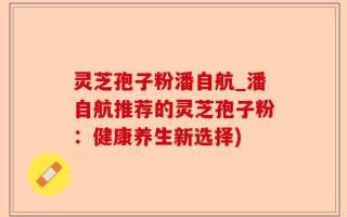 灵芝孢子粉潘自航_潘自航推荐的灵芝孢子粉：健康养生新选择)