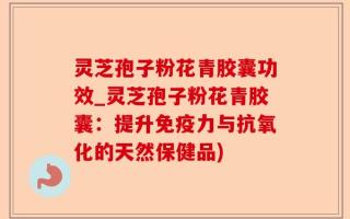 灵芝孢子粉花青胶囊功效_灵芝孢子粉花青胶囊：提升免疫力与抗氧化的天然保健品)