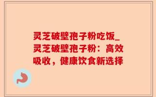 灵芝破壁孢子粉吃饭_灵芝破壁孢子粉：高效吸收，健康饮食新选择