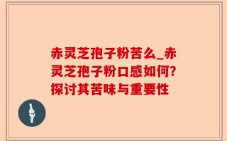 赤灵芝孢子粉苦么_赤灵芝孢子粉口感如何？探讨其苦味与重要性