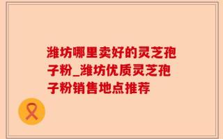 潍坊哪里卖好的灵芝孢子粉_潍坊优质灵芝孢子粉销售地点推荐