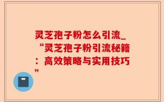 灵芝孢子粉怎么引流_“灵芝孢子粉引流秘籍：高效策略与实用技巧”