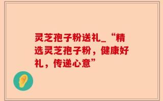 灵芝孢子粉送礼_“精选灵芝孢子粉，健康好礼，传递心意”