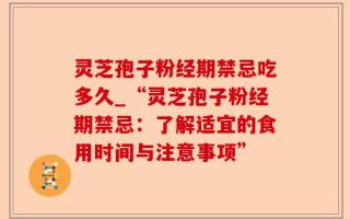 灵芝孢子粉经期禁忌吃多久_“灵芝孢子粉经期禁忌：了解适宜的食用时间与注意事项”