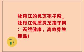 牡丹江的灵芝孢子粉_牡丹江优质灵芝孢子粉：天然健康，高效养生佳品)
