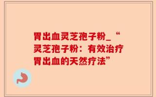 胃出血灵芝孢子粉_“灵芝孢子粉：有效治疗胃出血的天然疗法”