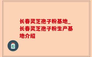 长春灵芝孢子粉基地_长春灵芝孢子粉生产基地介绍