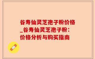 谷寿仙灵芝孢子粉价格_谷寿仙灵芝孢子粉：价格分析与购买指南