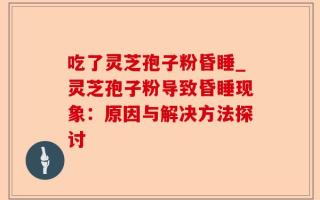吃了灵芝孢子粉昏睡_灵芝孢子粉导致昏睡现象：原因与解决方法探讨