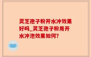灵芝孢子粉开水冲效果好吗_灵芝孢子粉用开水冲泡效果如何？