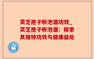 灵芝孢子粉泡酒功效_灵芝孢子粉泡酒：探索其独特功效与健康益处