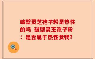 破壁灵芝孢子粉是热性的吗_破壁灵芝孢子粉：是否属于热性食物？