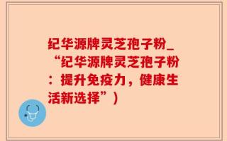 纪华源牌灵芝孢子粉_“纪华源牌灵芝孢子粉：提升免疫力，健康生活新选择”)
