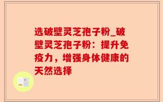 选破壁灵芝孢子粉_破壁灵芝孢子粉：提升免疫力，增强身体健康的天然选择