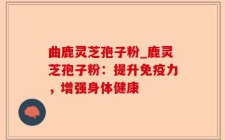 曲鹿灵芝孢子粉_鹿灵芝孢子粉：提升免疫力，增强身体健康