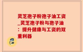 灵芝孢子粉孢子油工资_灵芝孢子粉与孢子油：提升健康与工资的双重利器