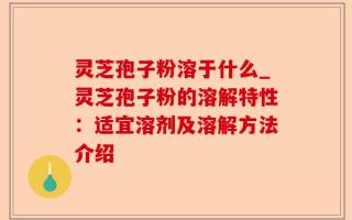 灵芝孢子粉溶于什么_灵芝孢子粉的溶解特性：适宜溶剂及溶解方法介绍