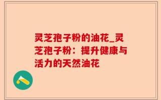 灵芝孢子粉的油花_灵芝孢子粉：提升健康与活力的天然油花