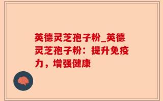 英德灵芝孢子粉_英德灵芝孢子粉：提升免疫力，增强健康