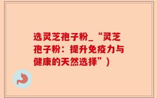 选灵芝孢子粉_“灵芝孢子粉：提升免疫力与健康的天然选择”)