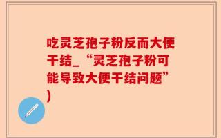 吃灵芝孢子粉反而大便干结_“灵芝孢子粉可能导致大便干结问题”)