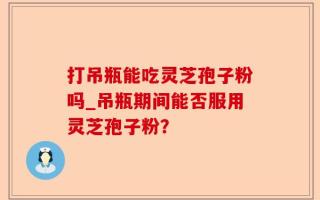 打吊瓶能吃灵芝孢子粉吗_吊瓶期间能否服用灵芝孢子粉？