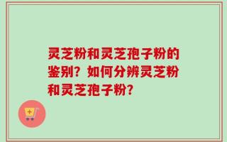灵芝粉和灵芝孢子粉的鉴别？如何分辨灵芝粉和灵芝孢子粉？