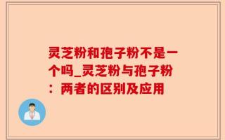 灵芝粉和孢子粉不是一个吗_灵芝粉与孢子粉：两者的区别及应用