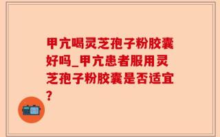 甲亢喝灵芝孢子粉胶囊好吗_甲亢患者服用灵芝孢子粉胶囊是否适宜？