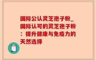国际公认灵芝孢子粉_国际认可的灵芝孢子粉：提升健康与免疫力的天然选择