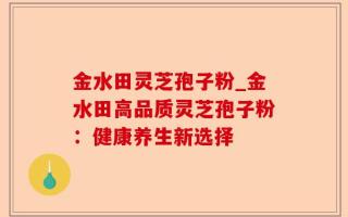 金水田灵芝孢子粉_金水田高品质灵芝孢子粉：健康养生新选择