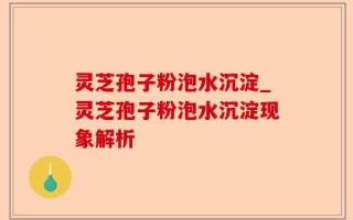 灵芝孢子粉泡水沉淀_灵芝孢子粉泡水沉淀现象解析